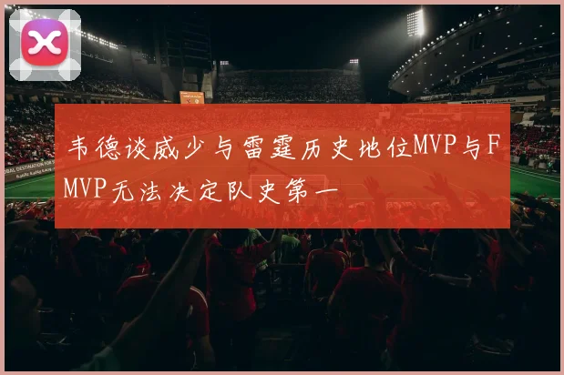 韦德谈威少与雷霆历史地位MVP与FMVP无法决定队史第一