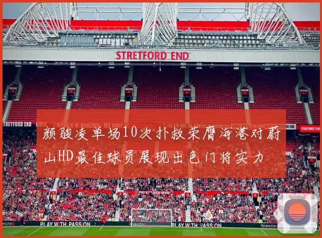 颜骏凌单场10次扑救荣膺海港对蔚山HD最佳球员展现出色门将实力