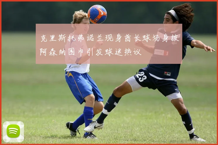 克里斯托弗诺兰现身酋长球场身披阿森纳围巾引发球迷热议