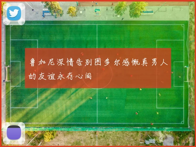 鲁加尼深情告别图多尔感慨真男人的友谊永存心间