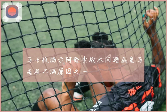 马卡报揭示阿隆索战术问题成皇马高层不满原因之一