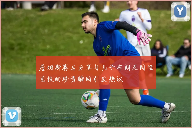 詹姆斯赛后分享与儿子布朗尼同场竞技的珍贵瞬间引发热议
