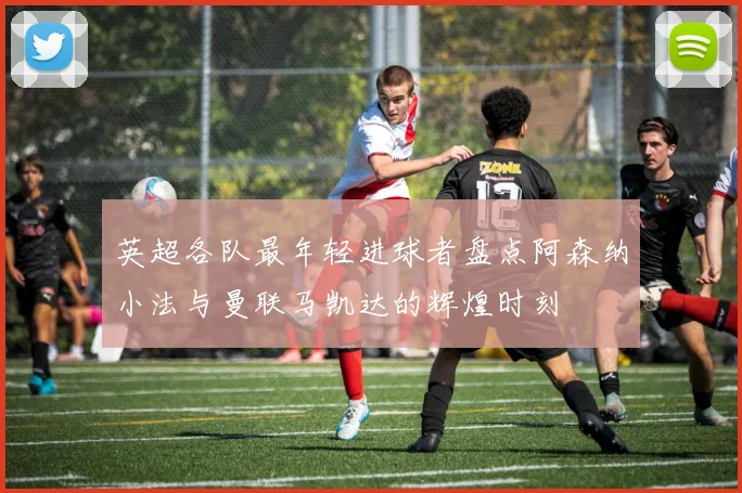 英超各队最年轻进球者盘点阿森纳小法与曼联马凯达的辉煌时刻