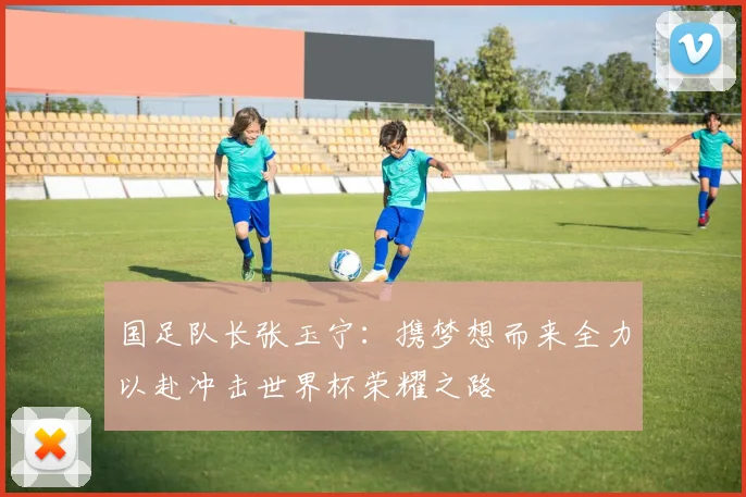 国足队长张玉宁：携梦想而来全力以赴冲击世界杯荣耀之路