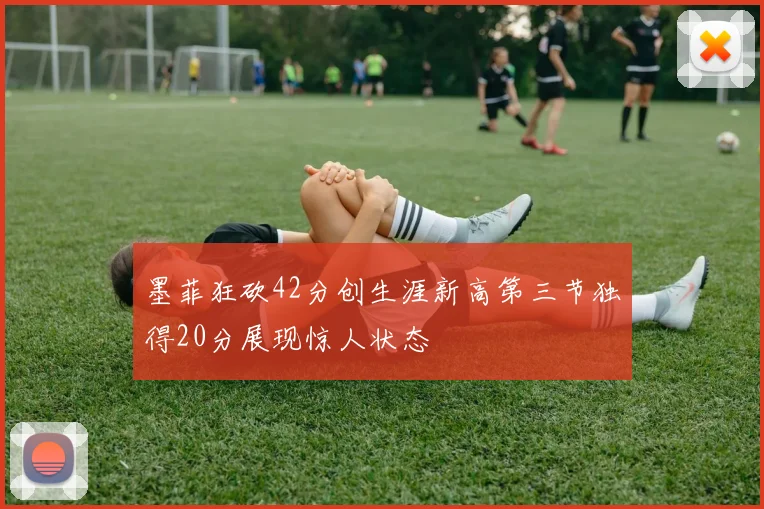 墨菲狂砍42分创生涯新高第三节独得20分展现惊人状态