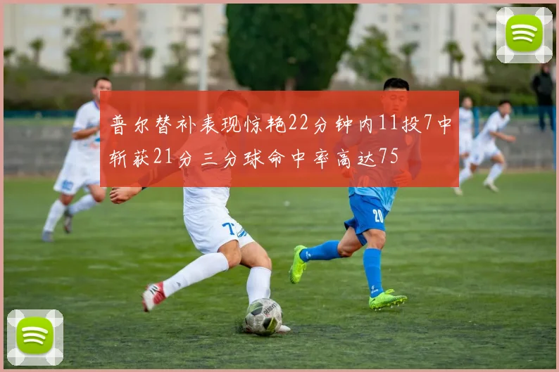 普尔替补表现惊艳22分钟内11投7中斩获21分三分球命中率高达75