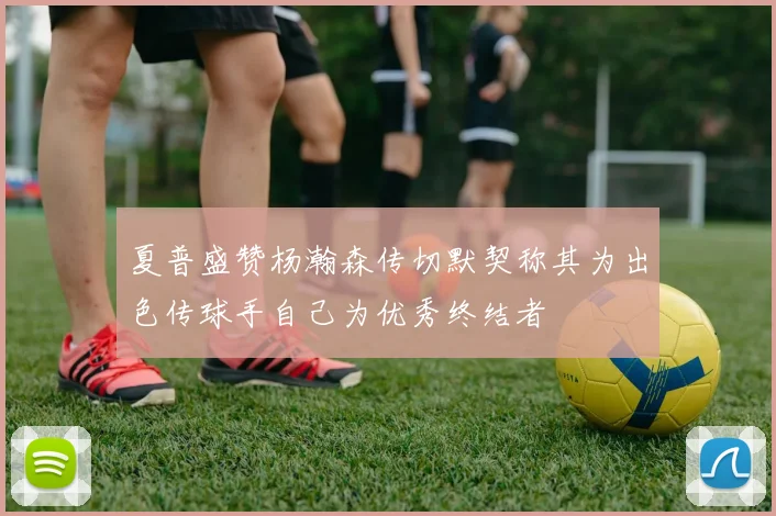 夏普盛赞杨瀚森传切默契称其为出色传球手自己为优秀终结者