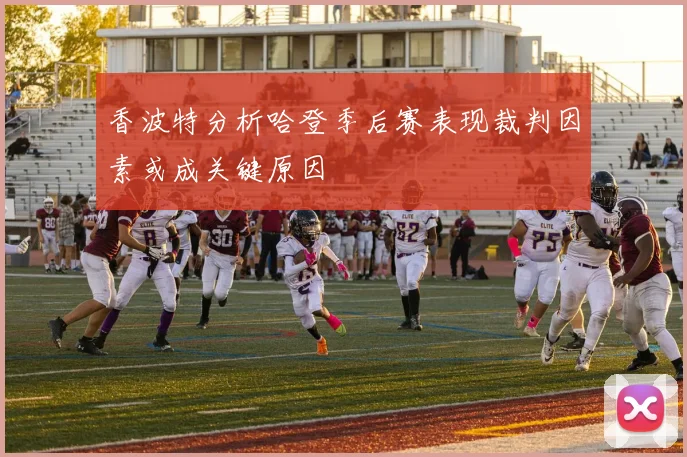 香波特分析哈登季后赛表现裁判因素或成关键原因