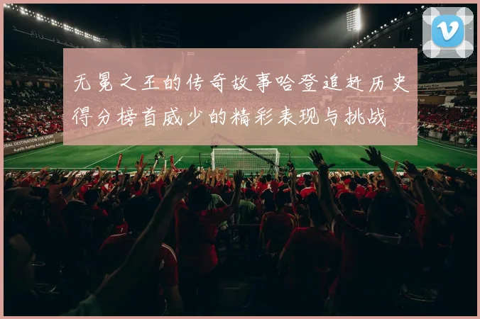 无冕之王的传奇故事哈登追赶历史得分榜首威少的精彩表现与挑战