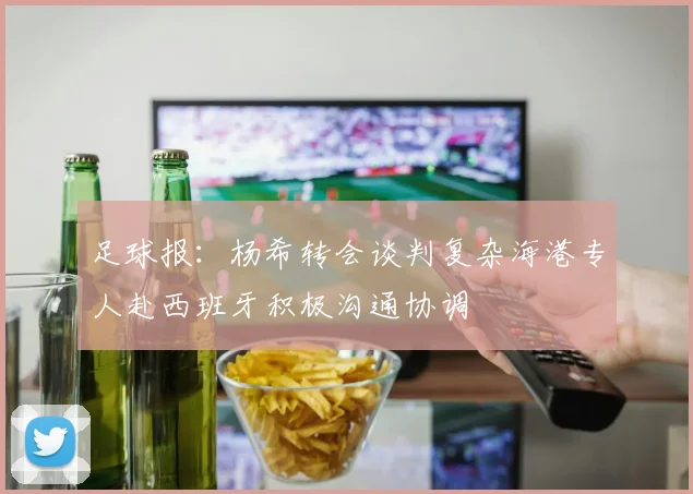 足球报：杨希转会谈判复杂海港专人赴西班牙积极沟通协调