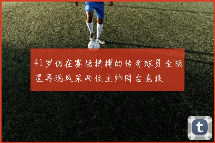 41岁仍在赛场拼搏的传奇球员全明星再现风采两位主帅同台竞技