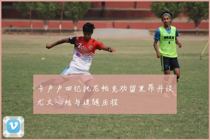 卡卢卢回忆托尼帕克劝留里昂并谈尤文心结与追随历程