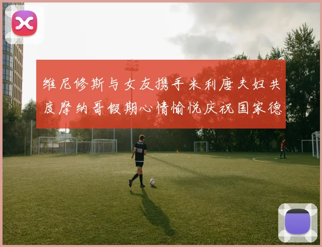 维尼修斯与女友携手米利唐夫妇共度摩纳哥假期心情愉悦庆祝国家德比胜利