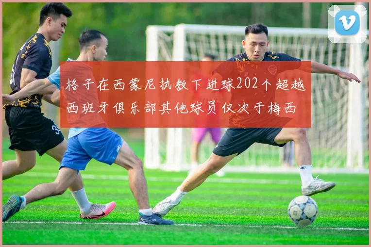 格子在西蒙尼执教下进球202个超越西班牙俱乐部其他球员仅次于梅西