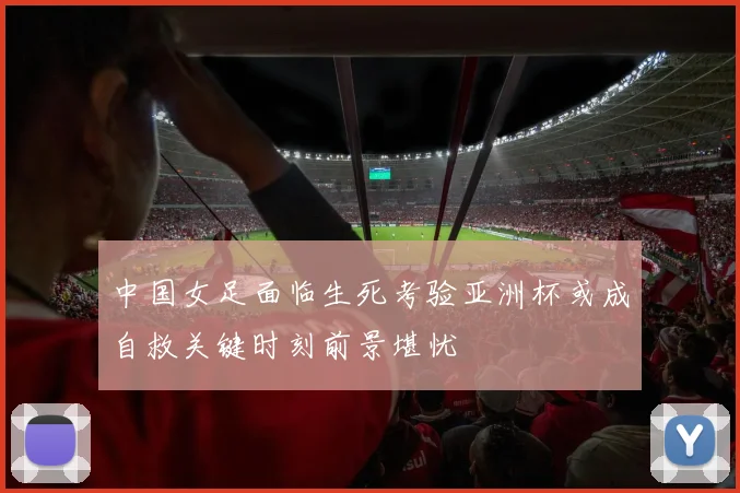 中国女足面临生死考验亚洲杯或成自救关键时刻前景堪忧