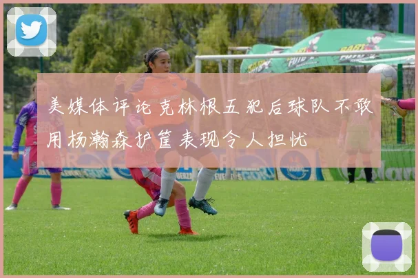 美媒体评论克林根五犯后球队不敢用杨瀚森护筐表现令人担忧