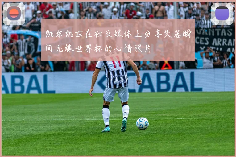 凯尔凯兹在社交媒体上分享失落瞬间无缘世界杯的心情照片