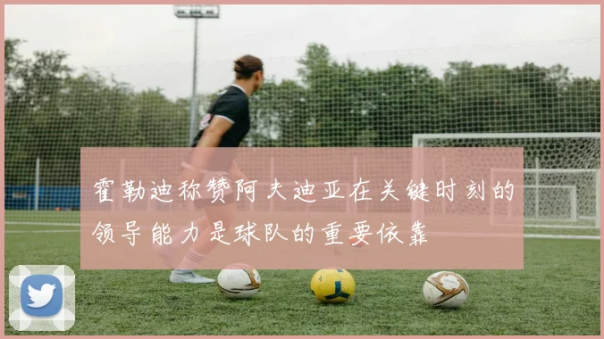 霍勒迪称赞阿夫迪亚在关键时刻的领导能力是球队的重要依靠