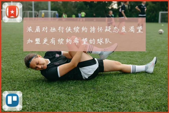 浓眉对独行侠续约持怀疑态度渴望加盟更有续约希望的球队