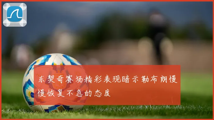 东契奇赛场精彩表现暗示勒布朗慢慢恢复不急的态度