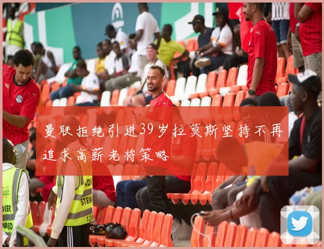 曼联拒绝引进39岁拉莫斯坚持不再追求高薪老将策略