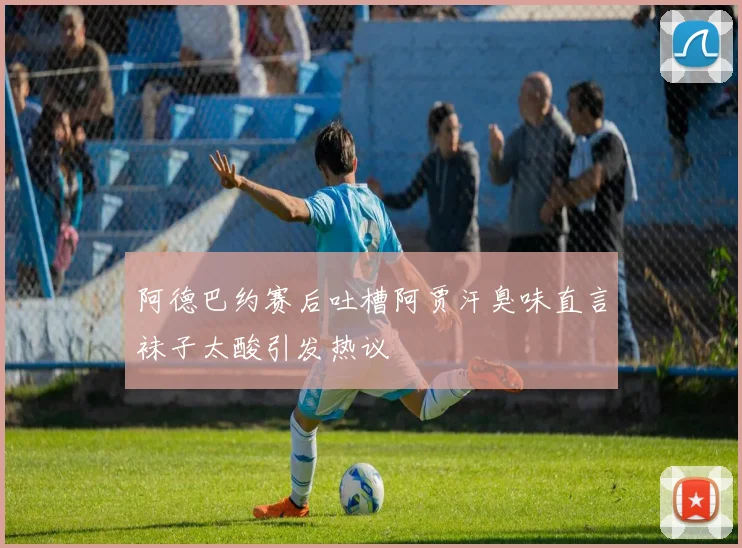 阿德巴约赛后吐槽阿贾汗臭味直言袜子太酸引发热议