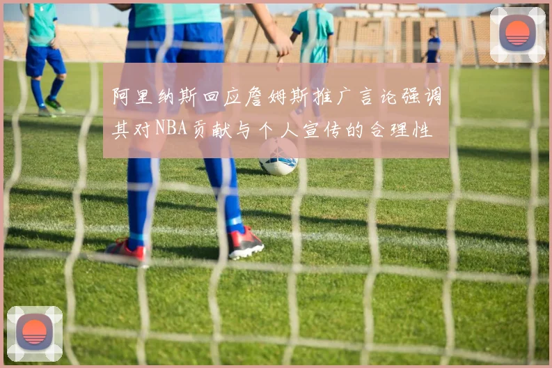 阿里纳斯回应詹姆斯推广言论强调其对NBA贡献与个人宣传的合理性