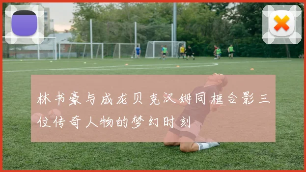 林书豪与成龙贝克汉姆同框合影三位传奇人物的梦幻时刻