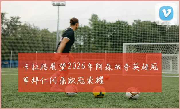 卡拉格展望2026年阿森纳夺英超冠军拜仁问鼎欧冠荣耀