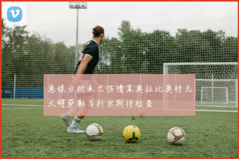 意媒分析米兰伤情莱奥拉比奥特无大碍萨勒马科尔斯待检查