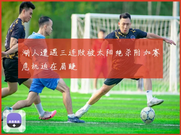 湖人遭遇三连败被太阳绝杀附加赛危机迫在眉睫