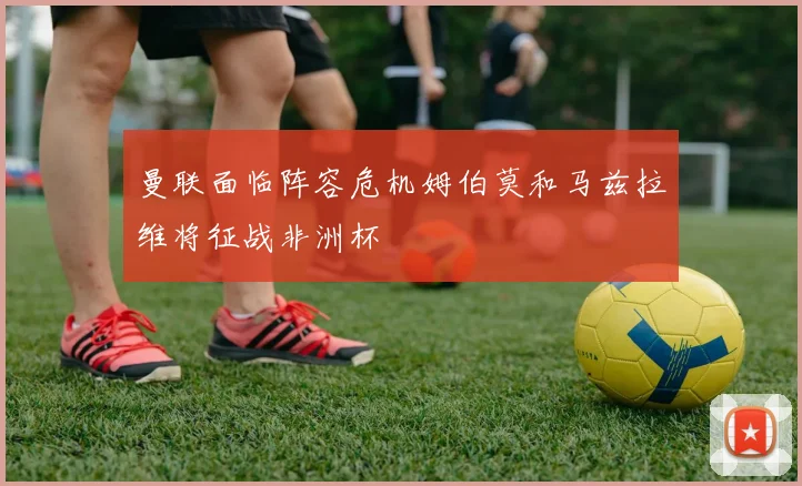 曼联面临阵容危机姆伯莫和马兹拉维将征战非洲杯