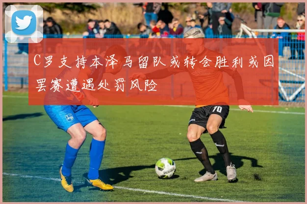 C罗支持本泽马留队或转会胜利或因罢赛遭遇处罚风险